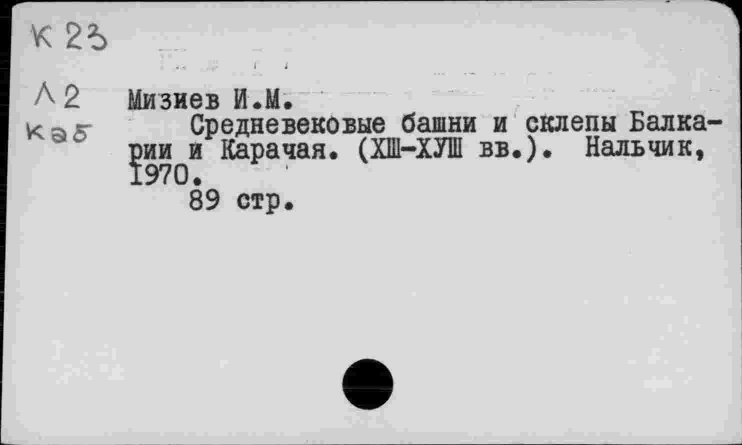 ﻿К 2Ъ
А2 Мизиев И.М.
Калт Средневековые башни и jmHqH Карачая. (ХШ-ХУШ вв 89 стр.
склепы Балка ). Нальчик,